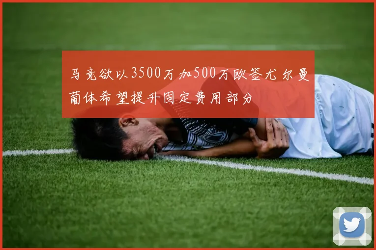 马竞欲以3500万加500万欧签尤尔曼葡体希望提升固定费用部分