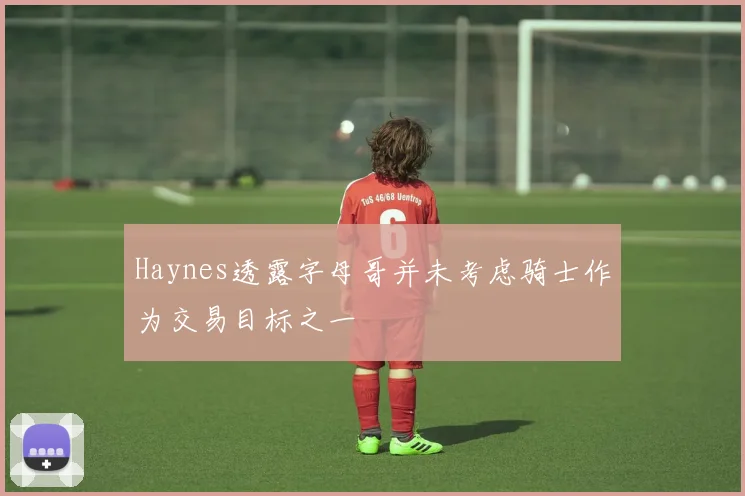 Haynes透露字母哥并未考虑骑士作为交易目标之一