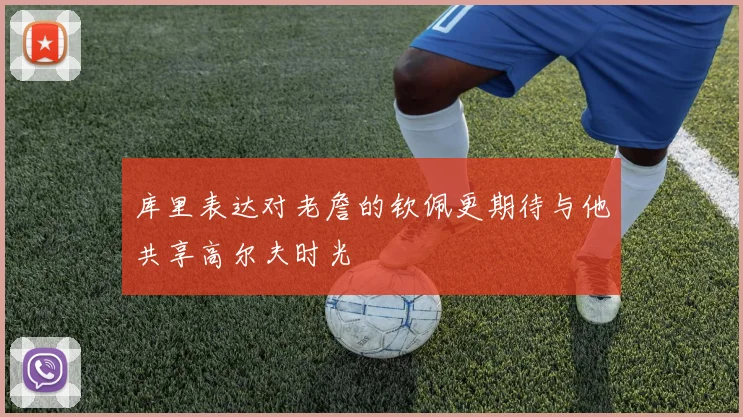 库里表达对老詹的钦佩更期待与他共享高尔夫时光