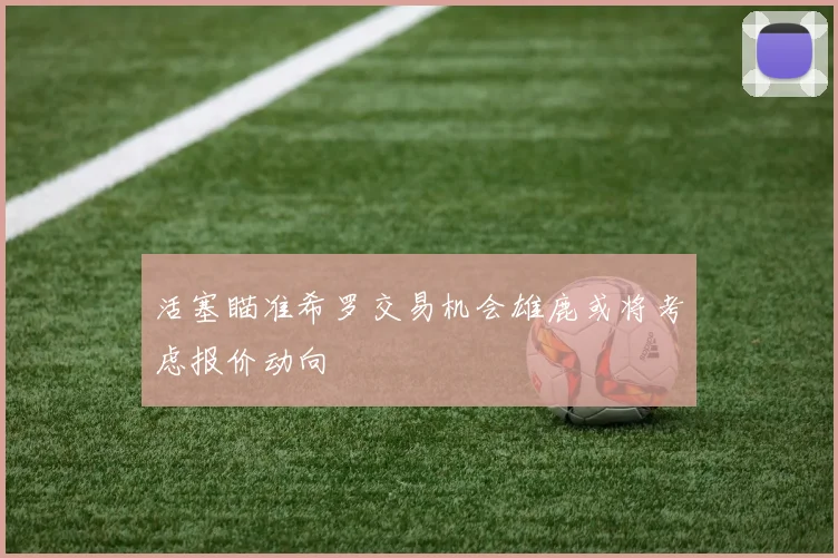 活塞瞄准希罗交易机会雄鹿或将考虑报价动向