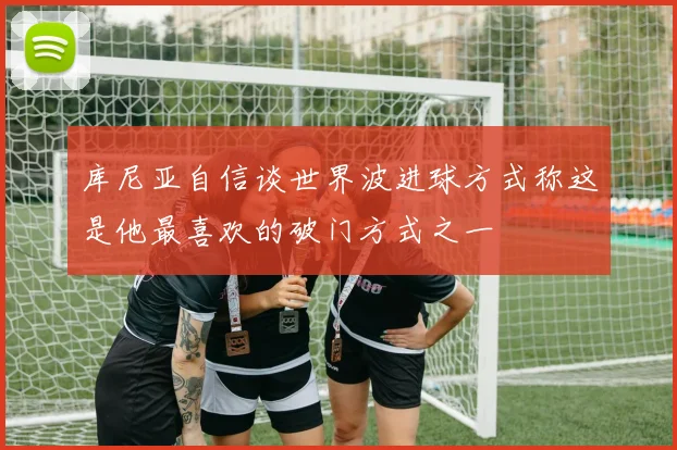 库尼亚自信谈世界波进球方式称这是他最喜欢的破门方式之一