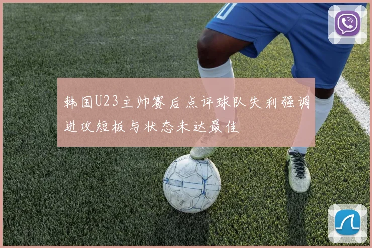韩国U23主帅赛后点评球队失利强调进攻短板与状态未达最佳