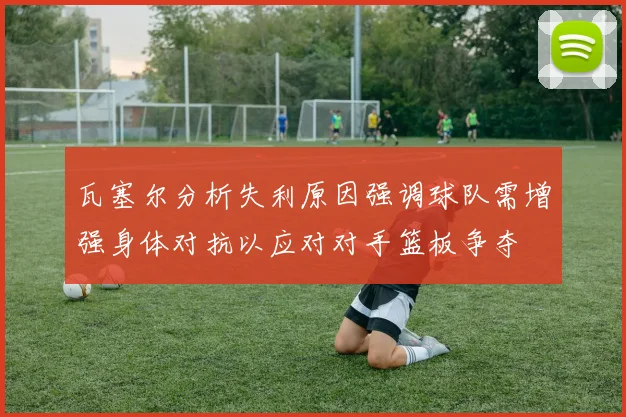 瓦塞尔分析失利原因强调球队需增强身体对抗以应对对手篮板争夺