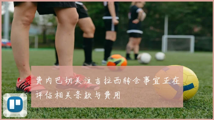 费内巴切关注吉拉西转会事宜正在评估相关条款与费用