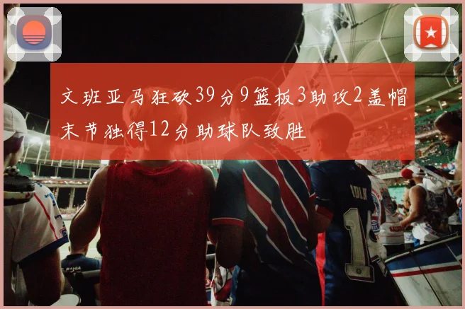 文班亚马狂砍39分9篮板3助攻2盖帽末节独得12分助球队致胜
