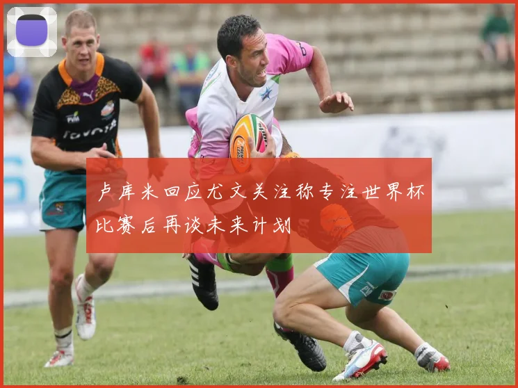 卢库米回应尤文关注称专注世界杯比赛后再谈未来计划