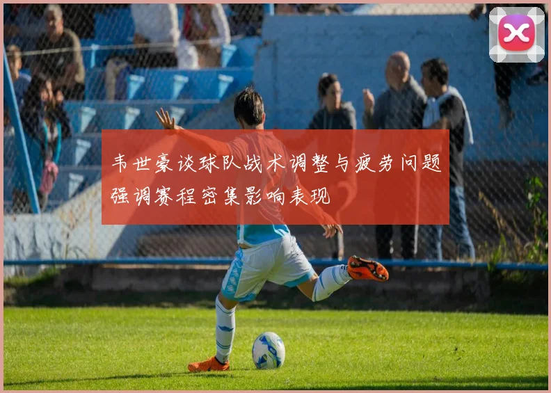 韦世豪谈球队战术调整与疲劳问题强调赛程密集影响表现