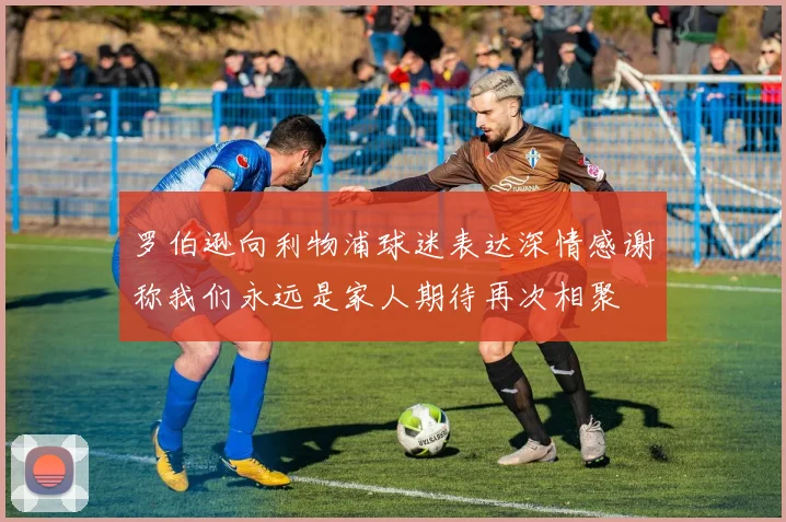 罗伯逊向利物浦球迷表达深情感谢称我们永远是家人期待再次相聚
