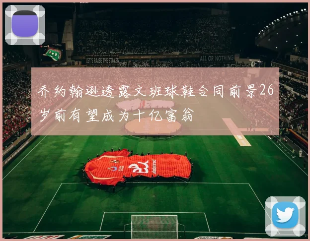 乔约翰逊透露文班球鞋合同前景26岁前有望成为十亿富翁