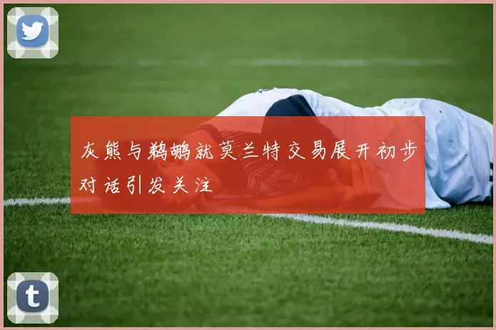 灰熊与鹈鹕就莫兰特交易展开初步对话引发关注