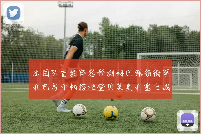 法国队首发阵容预测姆巴佩领衔萨利巴与于帕搭档登贝莱奥利塞出战