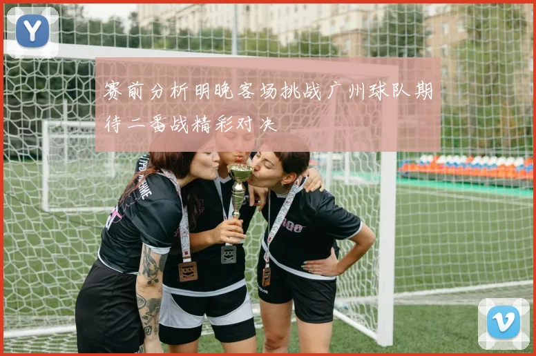 赛前分析明晚客场挑战广州球队期待二番战精彩对决