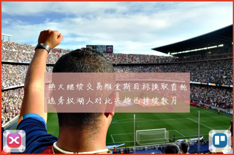 热火继续交易维金斯目标换取首轮选秀权湖人对此兴趣已持续数月